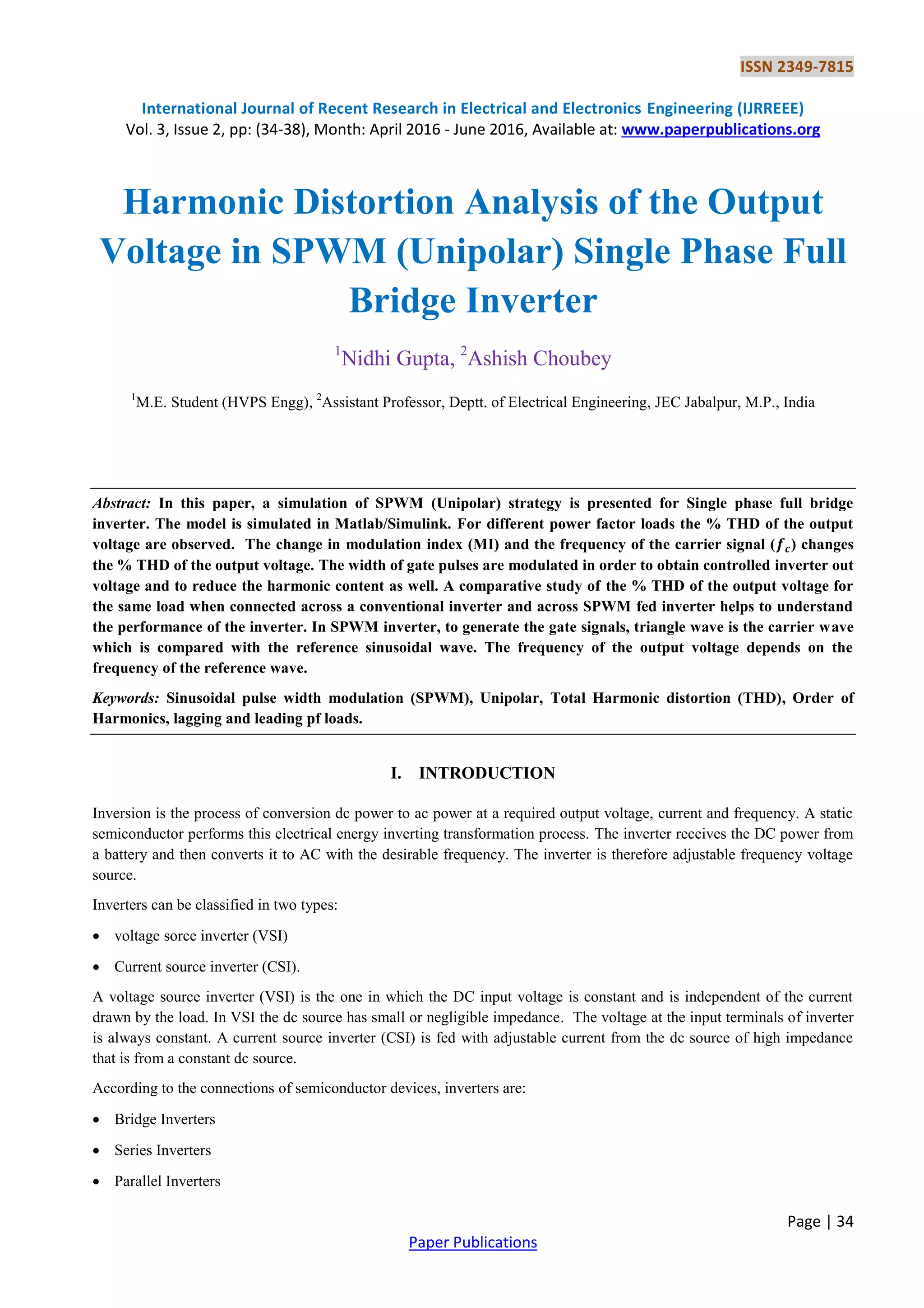 ISSN 2349-7815
International Journal of Recent Research in Electrical and Electronics Engineering (IJRREEE)
Vol. 3, Issue 2, pp: (34-38), Month: April 2016 - June 2016, Available at: www.paperpublications.org
Page | 34
Paper Publications
Harmonic Distortion Analysis of the Output
Voltage in SPWM (Unipolar) Single Phase Full
Bridge Inverter
1
Nidhi Gupta, 2
Ashish Choubey
1
M.E. Student (HVPS Engg), 2
Assistant Professor, Deptt. of Electrical Engineering, JEC Jabalpur, M.P., India
Abstract: In this paper, a simulation of SPWM (Unipolar) strategy is presented for Single phase full bridge
inverter. The model is simulated in Matlab/Simulink. For different power factor loads the % THD of the output
voltage are observed. The change in modulation index (MI) and the frequency of the carrier signal ( ) changes
the % THD of the output voltage. The width of gate pulses are modulated in order to obtain controlled inverter out
voltage and to reduce the harmonic content as well. A comparative study of the % THD of the output voltage for
the same load when connected across a conventional inverter and across SPWM fed inverter helps to understand
the performance of the inverter. In SPWM inverter, to generate the gate signals, triangle wave is the carrier wave
which is compared with the reference sinusoidal wave. The frequency of the output voltage depends on the
frequency of the reference wave.
Keywords: Sinusoidal pulse width modulation (SPWM), Unipolar, Total Harmonic distortion (THD), Order of
Harmonics, lagging and leading pf loads.
I. INTRODUCTION
Inversion is the process of conversion dc power to ac power at a required output voltage, current and frequency. A static
semiconductor performs this electrical energy inverting transformation process. The inverter receives the DC power from
a battery and then converts it to AC with the desirable frequency. The inverter is therefore adjustable frequency voltage
source.
Inverters can be classified in two types:
 voltage sorce inverter (VSI)
 Current source inverter (CSI).
A voltage source inverter (VSI) is the one in which the DC input voltage is constant and is independent of the current
drawn by the load. In VSI the dc source has small or negligible impedance. The voltage at the input terminals of inverter
is always constant. A current source inverter (CSI) is fed with adjustable current from the dc source of high impedance
that is from a constant dc source.
According to the connections of semiconductor devices, inverters are:
 Bridge Inverters
 Series Inverters
 Parallel Inverters
 