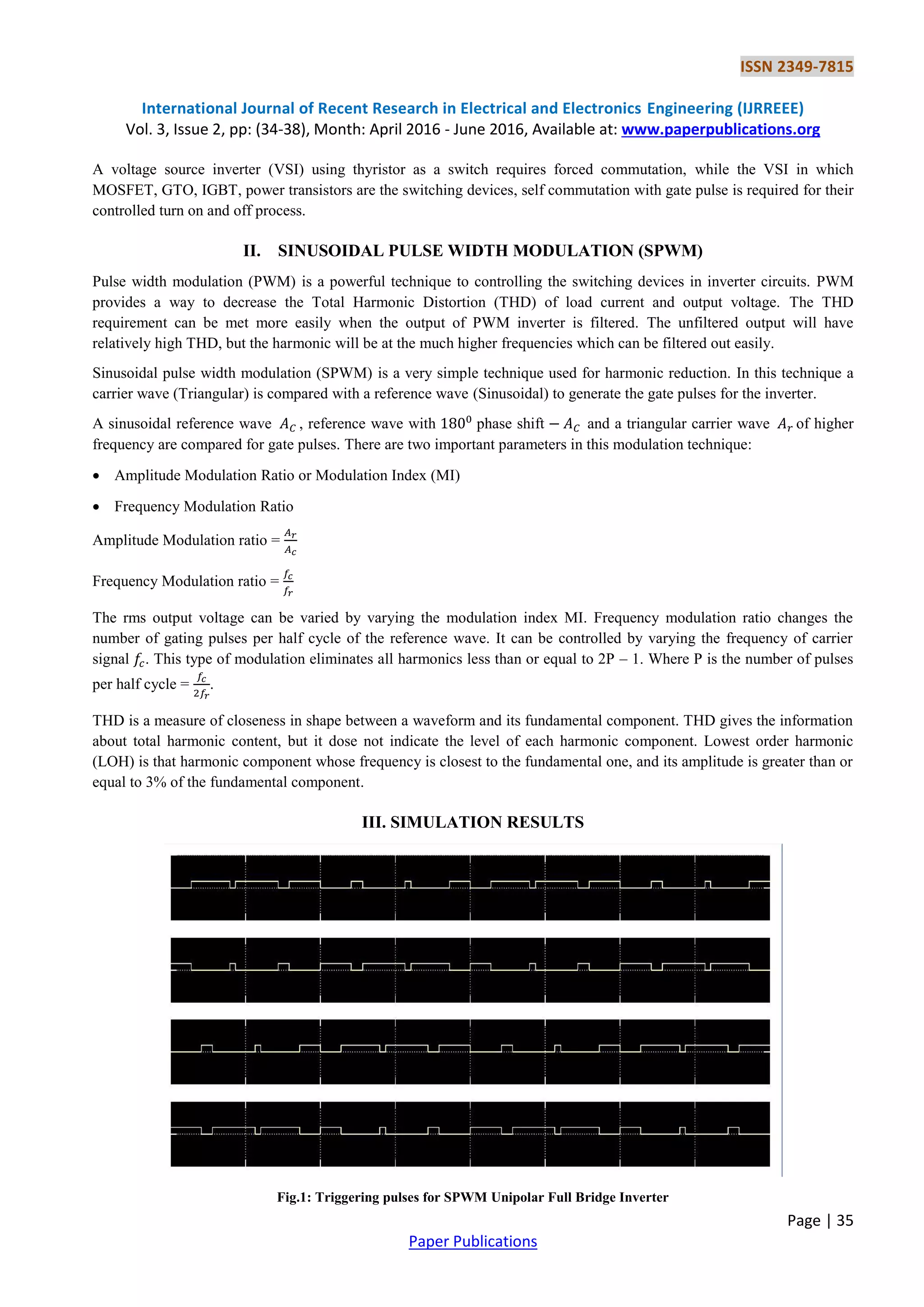ISSN 2349-7815
International Journal of Recent Research in Electrical and Electronics Engineering (IJRREEE)
Vol. 3, Issue 2, pp: (34-38), Month: April 2016 - June 2016, Available at: www.paperpublications.org
Page | 35
Paper Publications
A voltage source inverter (VSI) using thyristor as a switch requires forced commutation, while the VSI in which
MOSFET, GTO, IGBT, power transistors are the switching devices, self commutation with gate pulse is required for their
controlled turn on and off process.
II. SINUSOIDAL PULSE WIDTH MODULATION (SPWM)
Pulse width modulation (PWM) is a powerful technique to controlling the switching devices in inverter circuits. PWM
provides a way to decrease the Total Harmonic Distortion (THD) of load current and output voltage. The THD
requirement can be met more easily when the output of PWM inverter is filtered. The unfiltered output will have
relatively high THD, but the harmonic will be at the much higher frequencies which can be filtered out easily.
Sinusoidal pulse width modulation (SPWM) is a very simple technique used for harmonic reduction. In this technique a
carrier wave (Triangular) is compared with a reference wave (Sinusoidal) to generate the gate pulses for the inverter.
A sinusoidal reference wave , reference wave with phase shift and a triangular carrier wave of higher
frequency are compared for gate pulses. There are two important parameters in this modulation technique:
 Amplitude Modulation Ratio or Modulation Index (MI)
 Frequency Modulation Ratio
Amplitude Modulation ratio =
Frequency Modulation ratio =
The rms output voltage can be varied by varying the modulation index MI. Frequency modulation ratio changes the
number of gating pulses per half cycle of the reference wave. It can be controlled by varying the frequency of carrier
signal . This type of modulation eliminates all harmonics less than or equal to 2P – 1. Where P is the number of pulses
per half cycle = .
THD is a measure of closeness in shape between a waveform and its fundamental component. THD gives the information
about total harmonic content, but it dose not indicate the level of each harmonic component. Lowest order harmonic
(LOH) is that harmonic component whose frequency is closest to the fundamental one, and its amplitude is greater than or
equal to 3% of the fundamental component.
III. SIMULATION RESULTS
Fig.1: Triggering pulses for SPWM Unipolar Full Bridge Inverter
 