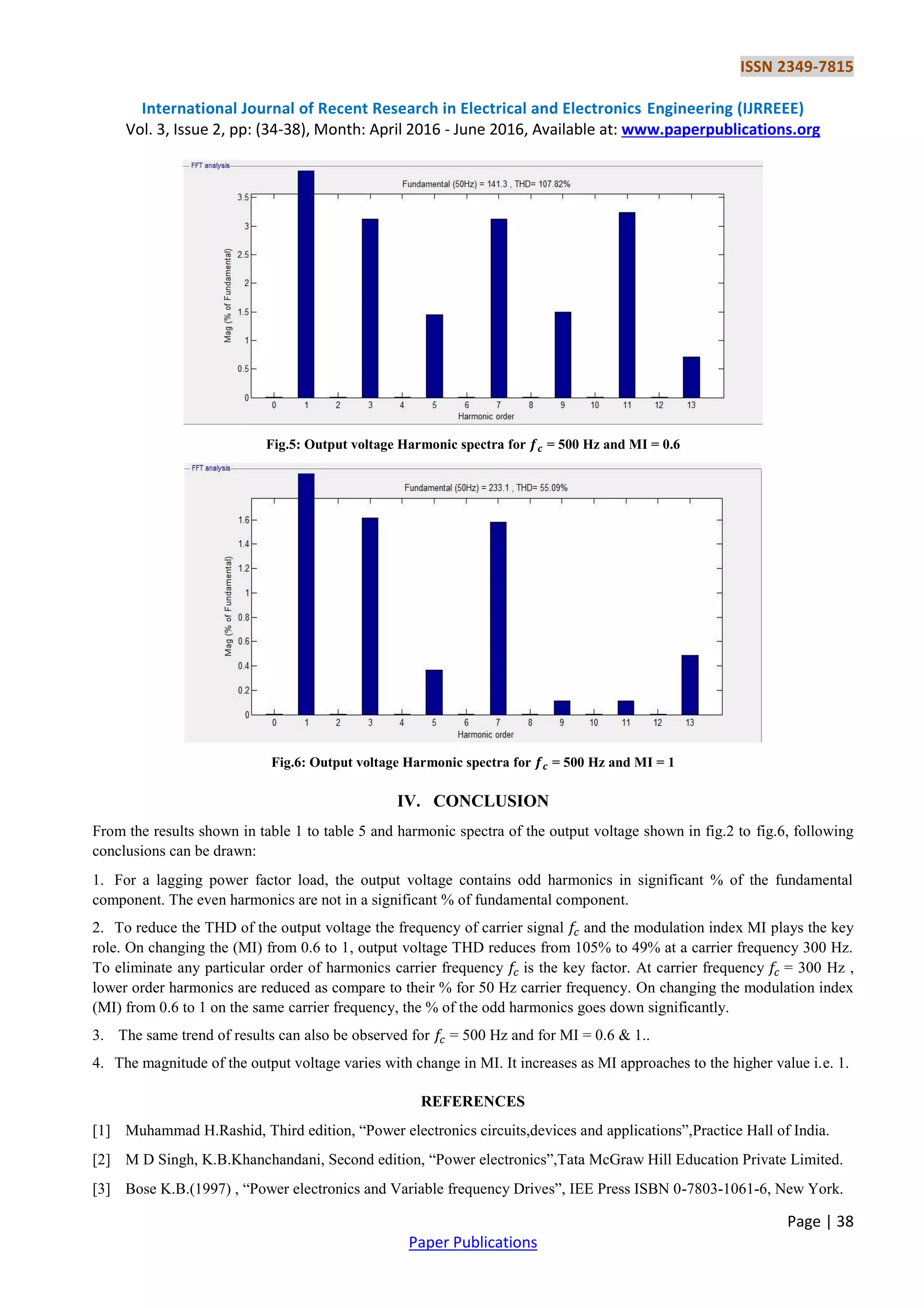 ISSN 2349-7815
International Journal of Recent Research in Electrical and Electronics Engineering (IJRREEE)
Vol. 3, Issue 2, pp: (34-38), Month: April 2016 - June 2016, Available at: www.paperpublications.org
Page | 38
Paper Publications
Fig.5: Output voltage Harmonic spectra for = 500 Hz and MI = 0.6
Fig.6: Output voltage Harmonic spectra for = 500 Hz and MI = 1
IV. CONCLUSION
From the results shown in table 1 to table 5 and harmonic spectra of the output voltage shown in fig.2 to fig.6, following
conclusions can be drawn:
1. For a lagging power factor load, the output voltage contains odd harmonics in significant % of the fundamental
component. The even harmonics are not in a significant % of fundamental component.
2. To reduce the THD of the output voltage the frequency of carrier signal and the modulation index MI plays the key
role. On changing the (MI) from 0.6 to 1, output voltage THD reduces from 105% to 49% at a carrier frequency 300 Hz.
To eliminate any particular order of harmonics carrier frequency is the key factor. At carrier frequency = 300 Hz ,
lower order harmonics are reduced as compare to their % for 50 Hz carrier frequency. On changing the modulation index
(MI) from 0.6 to 1 on the same carrier frequency, the % of the odd harmonics goes down significantly.
3. The same trend of results can also be observed for = 500 Hz and for MI = 0.6 & 1..
4. The magnitude of the output voltage varies with change in MI. It increases as MI approaches to the higher value i.e. 1.
REFERENCES
[1] Muhammad H.Rashid, Third edition, “Power electronics circuits,devices and applications”,Practice Hall of India.
[2] M D Singh, K.B.Khanchandani, Second edition, “Power electronics”,Tata McGraw Hill Education Private Limited.
[3] Bose K.B.(1997) , “Power electronics and Variable frequency Drives”, IEE Press ISBN 0-7803-1061-6, New York.
 