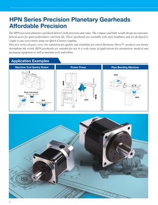 HPN Series Precision Planetary Gearheads 
Affordable Precision 
The HPN precision planetary gearhead delivers both precision and value. The compact and light weight design incorporates 
helical gears for quiet performance and long life. These gearheads are available with short leadtimes and are designed to 
couple to any servo motor using our Quick-Connect coupling. 
This new series of gears carry the reputation for quality and reliability for which Harmonic Drive™ products are known 
throughout the world. HPN gearheads are suitable for use in a wide range of applications for automation, medical and 
packaging equipment as well as machine tools and robots. 
2 Application Examples 
Machine Tool Gantry Robot Power Press 
Pipe Bending Machine 
Chain 
Rack and pinion 
Belt 
HPN 
HPN 
HPN 
 