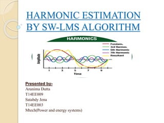 HARMONIC ESTIMATION 
BY SW-LMS ALGORITHM 
Presented by- 
Arunima Dutta 
T14EE009 
Satabdy Jena 
T14EE003 
Mtech(Power and energy systems) 
 