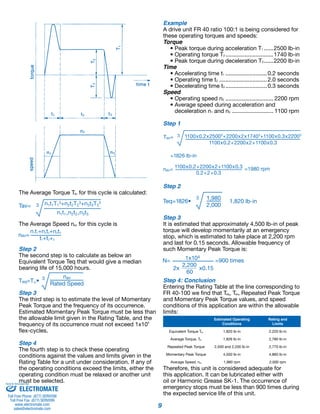 9 
The Average Torque Tav for this cycle is calculated: 
The Average Speed nav for this cycle is 
Step 2 
The second step is to calculate as below an 
Equivalent Torque Teq that would give a median 
bearing life of 15,000 hours. 
Step 3 
The third step is to estimate the level of Momentary 
Peak Torque and the frequency of its occurrence. 
Estimated Momentary Peak Torque must be less than 
the allowable limit given in the Rating Table, and the 
frequency of its occurrence must not exceed 1x104 
flex-cycles. 
Step 4 
The fourth step is to check these operating 
conditions against the values and limits given in the 
Rating Table for a unit under consideration. If any of 
the operating conditions exceed the limits, either the 
operating condition must be relaxed or another unit 
must be selected. 
Example 
A drive unit FR 40 ratio 100:1 is being considered for 
these operating torques and speeds: 
Torque 
• Peak torque during acceleration T1.......2500 lb-in 
• Operating torque T2...............................1740 lb-in 
• Peak torque during deceleration T3.......2200 lb-in 
Time 
• Accelerating time t1........................... 0.2 seconds 
• Operating time t2............................... 2.0 seconds 
• Decelerating time t3........................... 0.3 seconds 
Speed 
• Operating speed n2............................... 2200 rpm 
• Average speed during acceleration and 
deceleration n1 and n3........................... 1100 rpm 
Step 1 
=1826 lb-in 
nav= 1100x0.2+2200x2+1100x0.3 =1980 rpm 
0.2+2+0.3 
Step 2 
Step 3 
It is estimated that approximately 4,500 lb-in of peak 
torque will develop momentarily at an emergency 
stop, which is estimated to take place at 2,200 rpm 
and last for 0.15 seconds. Allowable frequency of 
such Momentary Peak Torque is: 
Step 4: Conclusion 
Entering the Rating Table at the line corresponding to 
FR 40-100 we find that Teq, Tav, Repeated Peak Torque 
and Momentary Peak Torque values, and speed 
conditions of this application are within the allowable 
limits: 
Estimated Operating 
Conditions 
Rating and 
Limits 
Equivalent Torque Teq 1,820 lb-in 2,220 lb-in 
Average Torque, Tav 1,826 lb-in 2,780 lb-in 
Repeated Peak Torque 2,500 and 2,200 lb-in 2,770 lb-in 
Momentary Peak Torque 4,500 lb-in 4,860 lb-in 
Average Speed, nav 1,980 rpm 2,000 rpm 
Therefore, this unit is considered adequate for 
this application. It can be lubricated either with 
oil or Harmonic Grease SK-1. The occurrence of 
emergency stops must be less than 900 times during 
the expected service life of this unit. 
Sold & Serviced By: 
ELECTROMATE 
Toll Free Phone (877) SERVO98 
Toll Free Fax (877) SERV099 
www.electromate.com 
sales@electromate.com 
 