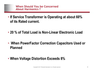 When Should You be Concerned
About Harmonics ?
• If Service Transformer is Operating at about 60%
of its Rated current.
of its Rated current.
20 % f T t l L d i N Li El t i L d
• 20 % of Total Load is Non-Linear Electronic Load
• When PowerFactor Correction Capacitors Used or
Planned
• When Voltage Distortion Exceeds 8%
Copyright © 2011 Rockwell Automation, Inc. All rights reserved. 30
• When Voltage Distortion Exceeds 8%
 