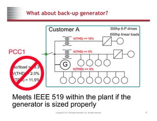 What about back-up generator?
V(THD) 10%
Customer A 300hp 6-P drives
600hp linear loads
PCC1
V(THD) <= 10%
V(THD) <= 5%
PCC1
Isc/Iload = 53.3
( )
G
V(THD) 5%
Isc/Iload 53.3
V(THD) = 2.0%
I(TDD) = 11.5%
V(THD) <= 5%
Meets IEEE 519 within the plant if the
Copyright © 2011 Rockwell Automation, Inc. All rights reserved. 47
Meets IEEE 519 within the plant if the
generator is sized properly
 