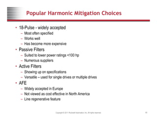 Popular Harmonic Mitigation Choices
• 18-Pulse - widely accepted
– Most often specified
W k ll
– Works well
– Has become more expensive
• Passive Filters
– Suited to lower power ratings <100 hp
– Numerous suppliers
• Active Filters
– Showing up on specifications
– Versatile – used for single drives or multiple drives
• AFE
• AFE
– Widely accepted in Europe
– Not viewed as cost effective in North America
Line regenerative feature
Copyright © 2011 Rockwell Automation, Inc. All rights reserved. 65
– Line regenerative feature
 