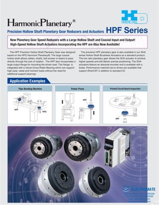 Precision Hollow Shaft Planetary Gear Reducers and Actuators HPF Series 
New Planetary Gear Speed Reducers with a Large Hollow Shaft and Coaxial Input and Output! 
High-Speed Hollow Shaft Actuators Incorporating the HPF are Also Now Available! 
用途イメージ 
The HPF Precision Hollow Shaft Planetary Gear was designed 
based on the HPG Harmonic Planetary®. The large coaxial 
hollow shaft allows cables, shafts, ball screws or lasers to pass 
directly through the axis of rotation. The HPF also incorporates a 
large output flange for mounting the driven load. This flange is 
integrated with a robust Cross-Roller Bearing which can support 
high axial, radial and moment loads without the need for 
additional support bearings. 
The precision HPF planetary gear is also available in our SHA 
series Hollow Shaft Brushless Actuators as a standard product. 
The low ratio planetary gear allows the SHA actuator to achieve 
higher speeds and still deliver precise positioning. The SHA 
actuators feature an absolute encoder and is available with a 
brake. Performance matched servo drives are available that 
support EtherCAT in addition to standard IO. 
HPF 
HPF 
Application Examples 
HPF 
HPG 
Pipe Bending Machine 
Power Press Printed Circuit Board Inspection 
Sold & Serviced By: 
ELECTROMATE 
Toll Free Phone (877) SERVO98 
Toll Free Fax (877) SERV099 
www.electromate.com 
sales@electromate.com 
 