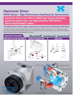 Harmonic Drive™ 
HPGP Series – High Performance Gearhead for Servomotors 
Harmonic Drive now offers a NEW high-torque planetary 
gearhead based upon our high precision HPG Series 
HarmonicPlanetary® gears. 
The HPGP Series has 33% higher torque than the original HarmonicPlanetary® HPG Series 
The HPGP series has achieved higher torque while maintaining high precision through use of our innovative ring-gear 
technology and high moment stiffness through use of an integral cross-roller output bearing. The HPGP series achieves 
longer life and can allow smaller gearheads to be used. 
Machine Tools Industrial Automation Industrial robots 
Application Examples 
Robot linear axis (rack and pinion) Machine tool gantry robot SCARA robot 
HPGP 
HPGP 
rack and pinion 
HPGP 
belt 
Cross roller bearing 
chain 
Shielded input bearing 
Motor mounting flange 
Innovative Ring Gear Quick-Connect input coupling 
Sold & Serviced By: 
ELECTROMATE 
Toll Free Phone (877) SERVO98 
Toll Free Fax (877) SERV099 
www.electromate.com 
sales@electromate.com 
 