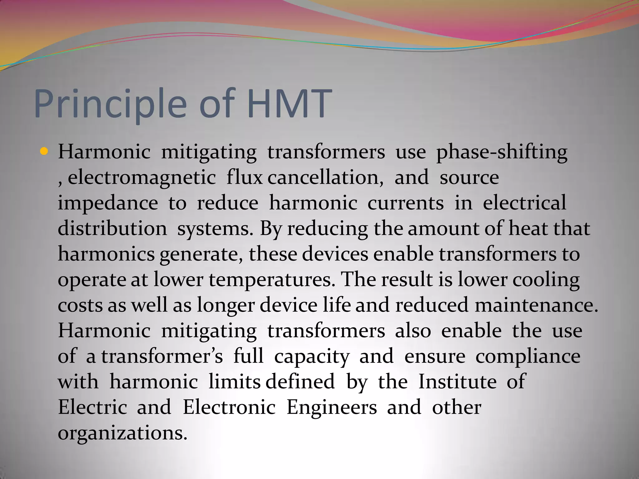 Principle of HMT
 Harmonic mitigating transformers use phase-shifting

, electromagnetic flux cancellation, and source
impedance to reduce harmonic currents in electrical
distribution systems. By reducing the amount of heat that
harmonics generate, these devices enable transformers to
operate at lower temperatures. The result is lower cooling
costs as well as longer device life and reduced maintenance.
Harmonic mitigating transformers also enable the use
of a transformer’s full capacity and ensure compliance
with harmonic limits defined by the Institute of
Electric and Electronic Engineers and other
organizations.

 