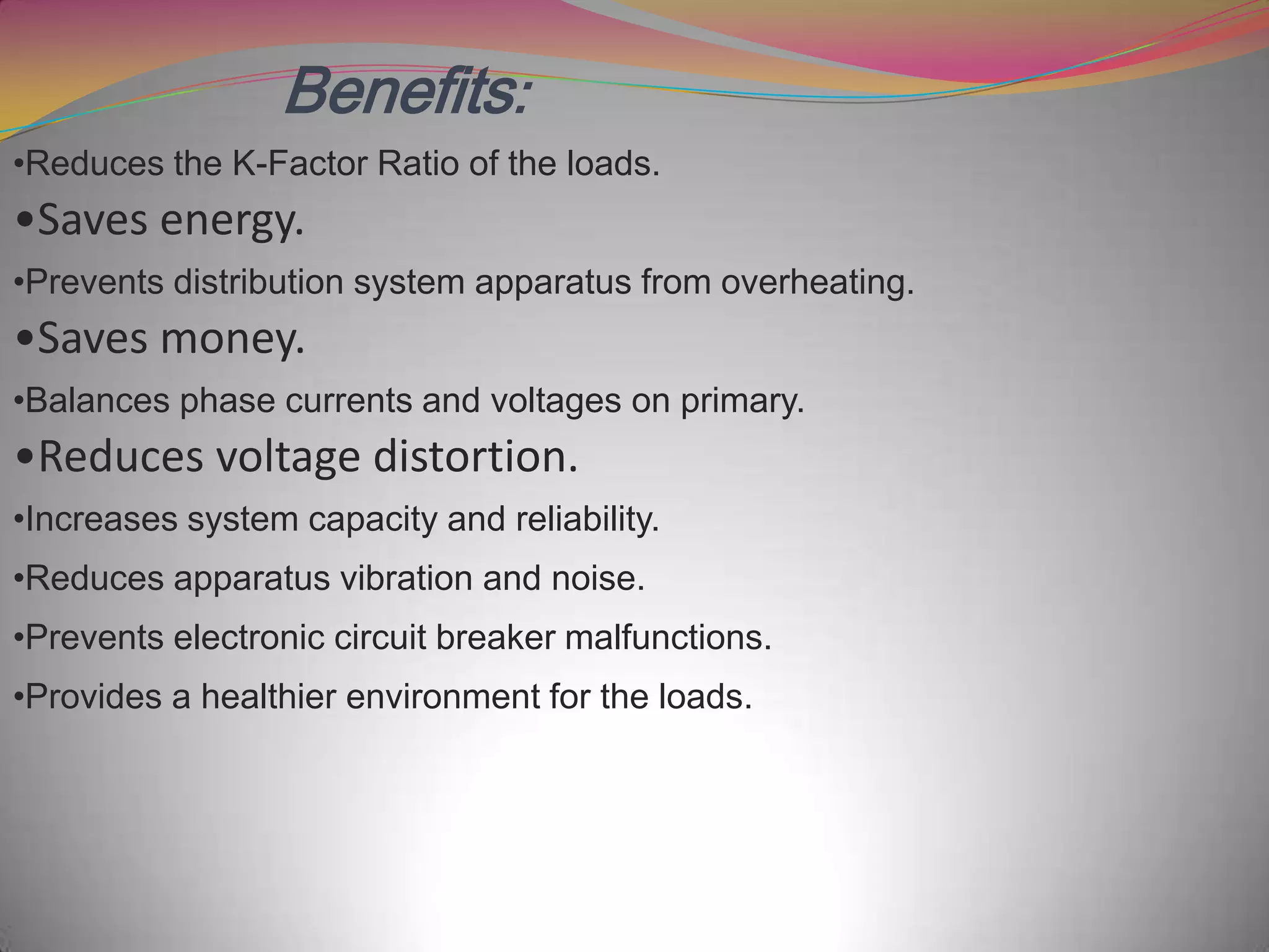 Benefits:
•Reduces the K-Factor Ratio of the loads.

•Saves energy.
•Prevents distribution system apparatus from overheating.

•Saves money.
•Balances phase currents and voltages on primary.

•Reduces voltage distortion.
•Increases system capacity and reliability.
•Reduces apparatus vibration and noise.
•Prevents electronic circuit breaker malfunctions.
•Provides a healthier environment for the loads.

 