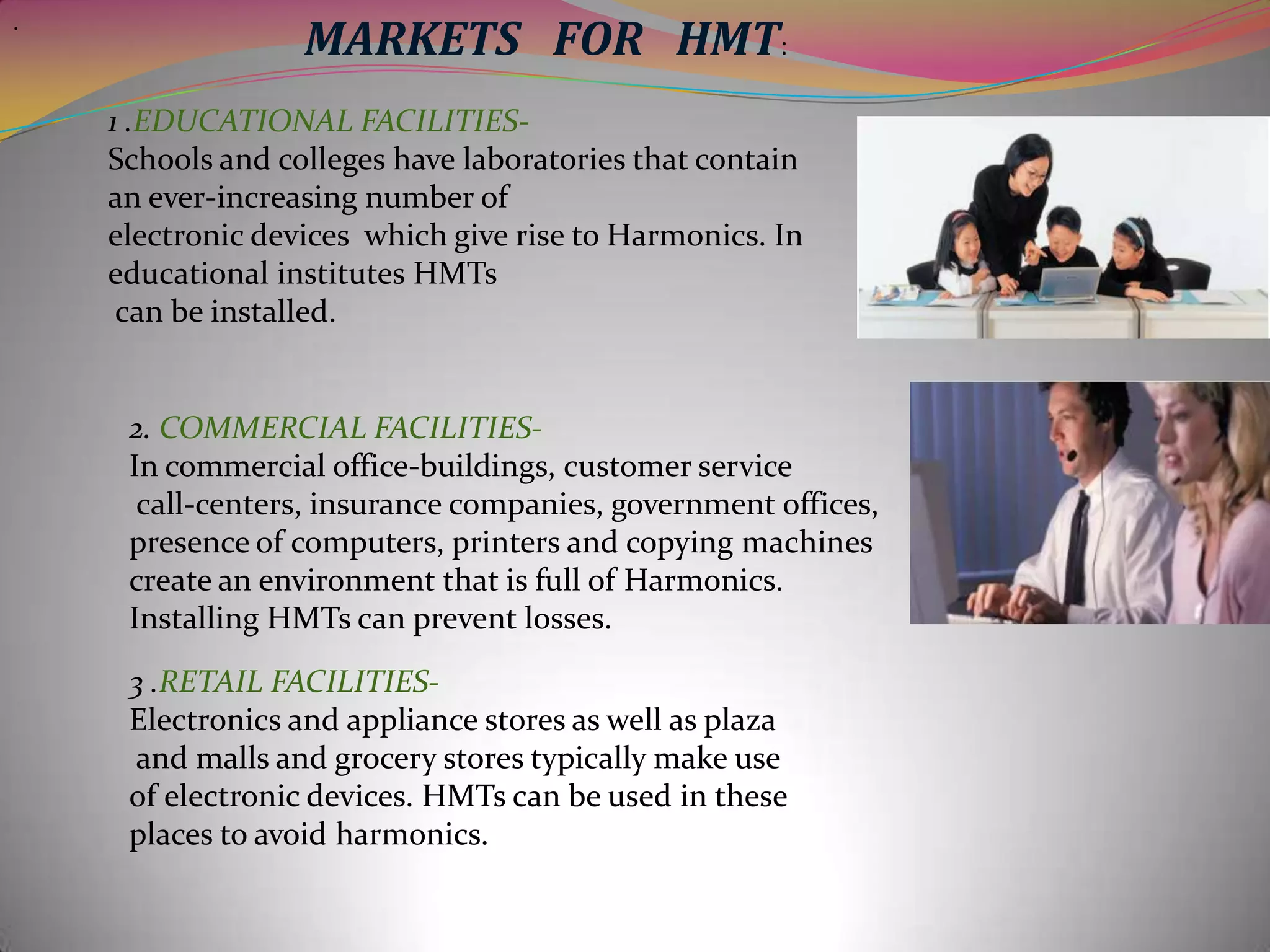 .

MARKETS FOR HMT:
1 .EDUCATIONAL FACILITIESSchools and colleges have laboratories that contain
an ever-increasing number of
electronic devices which give rise to Harmonics. In
educational institutes HMTs
can be installed.

2. COMMERCIAL FACILITIESIn commercial office-buildings, customer service
call-centers, insurance companies, government offices,
presence of computers, printers and copying machines
create an environment that is full of Harmonics.
Installing HMTs can prevent losses.
3 .RETAIL FACILITIESElectronics and appliance stores as well as plaza
and malls and grocery stores typically make use
of electronic devices. HMTs can be used in these
places to avoid harmonics.

 