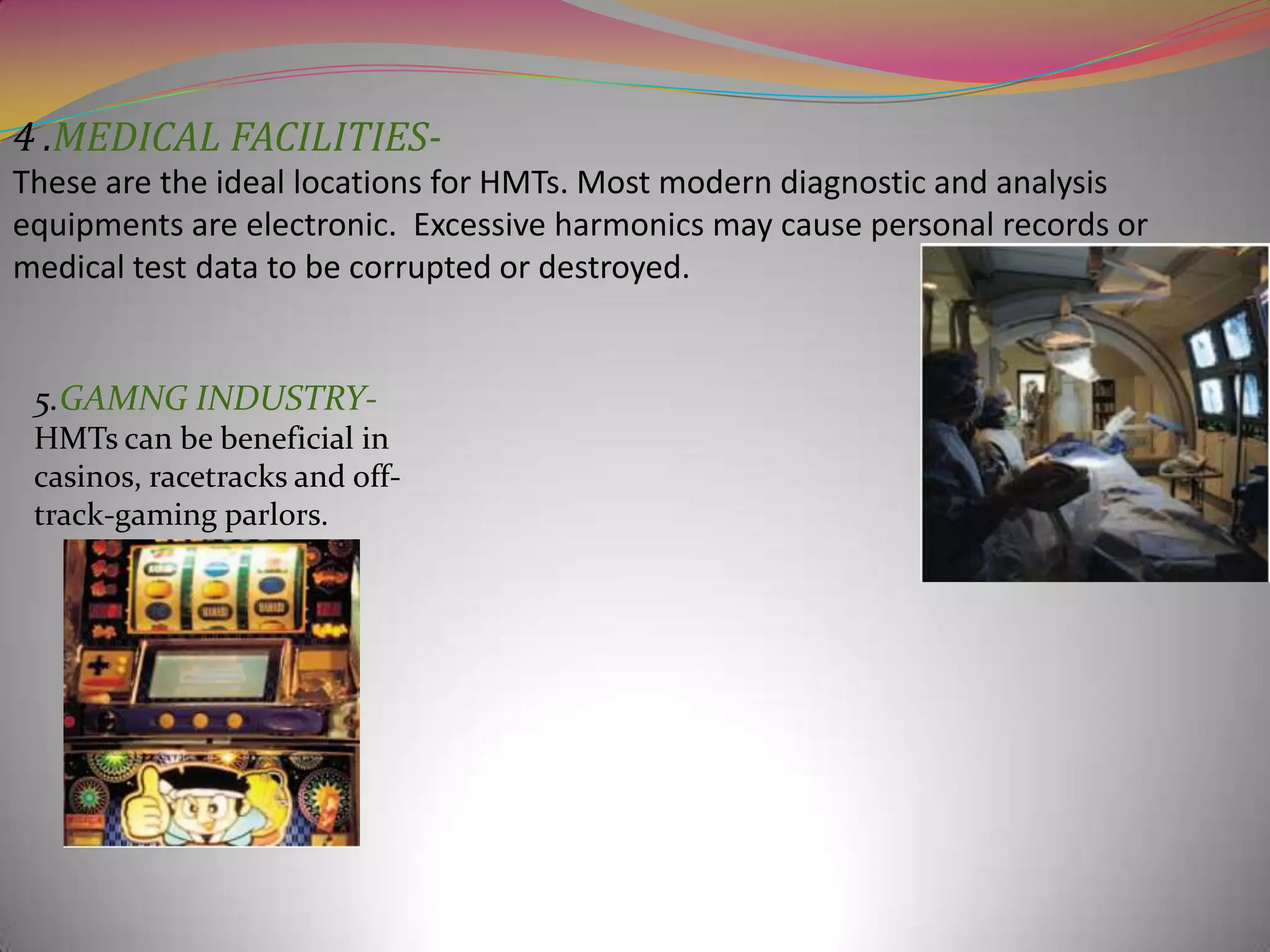 4 .MEDICAL FACILITIESThese are the ideal locations for HMTs. Most modern diagnostic and analysis
equipments are electronic. Excessive harmonics may cause personal records or
medical test data to be corrupted or destroyed.

5.GAMNG INDUSTRYHMTs can be beneficial in
casinos, racetracks and offtrack-gaming parlors.

 