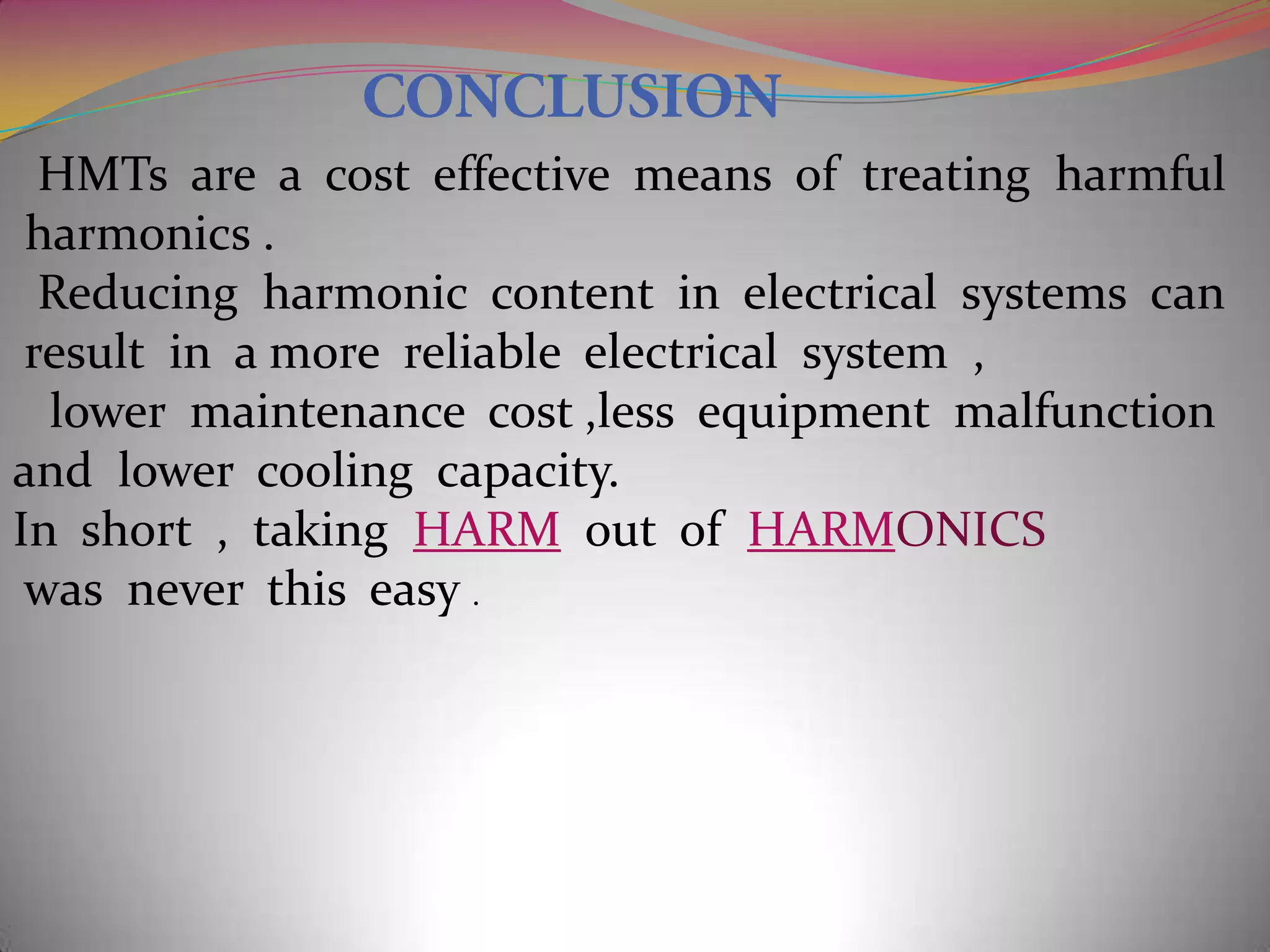 HMTs are a cost effective means of treating harmful
harmonics .
Reducing harmonic content in electrical systems can
result in a more reliable electrical system ,
lower maintenance cost ,less equipment malfunction
and lower cooling capacity.
In short , taking HARM out of HARMONICS
was never this easy .

 