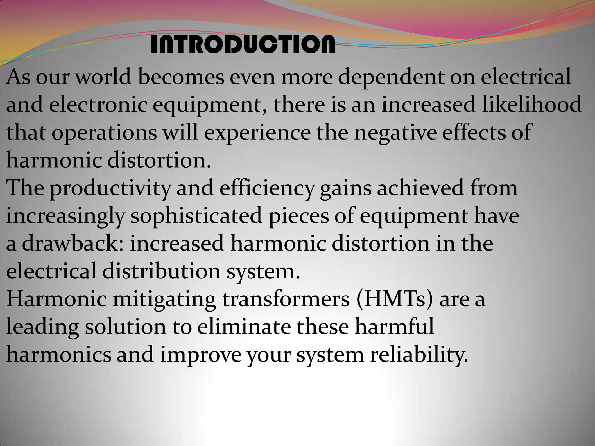 INTRODUCTION
As our world becomes even more dependent on electrical
and electronic equipment, there is an increased likelihood
that operations will experience the negative effects of
harmonic distortion.
The productivity and efficiency gains achieved from
increasingly sophisticated pieces of equipment have
a drawback: increased harmonic distortion in the
electrical distribution system.
Harmonic mitigating transformers (HMTs) are a
leading solution to eliminate these harmful
harmonics and improve your system reliability.

 