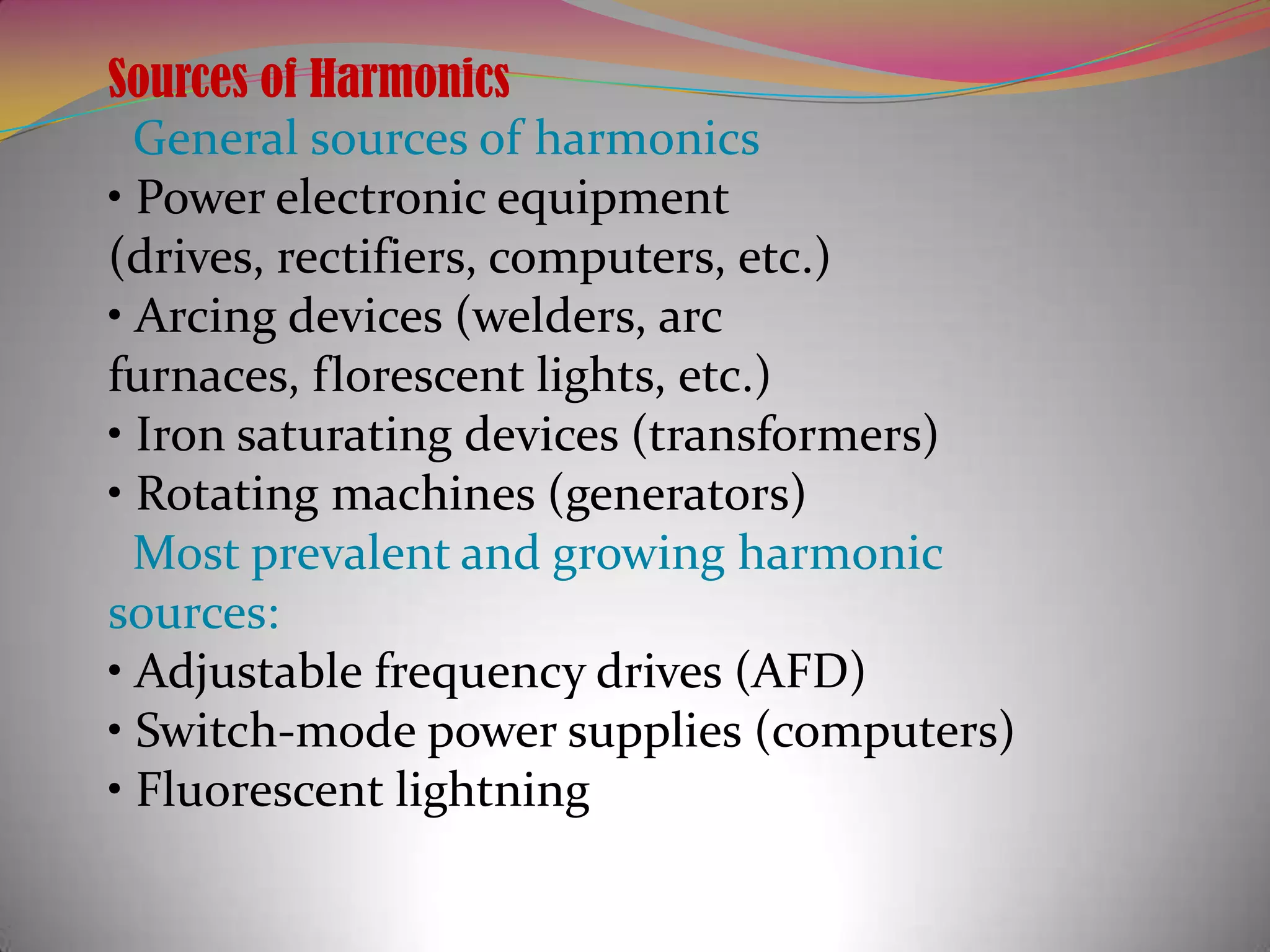 Sources of Harmonics
General sources of harmonics
• Power electronic equipment
(drives, rectifiers, computers, etc.)
• Arcing devices (welders, arc
furnaces, florescent lights, etc.)
• Iron saturating devices (transformers)
• Rotating machines (generators)
Most prevalent and growing harmonic
sources:
• Adjustable frequency drives (AFD)
• Switch-mode power supplies (computers)
• Fluorescent lightning

 