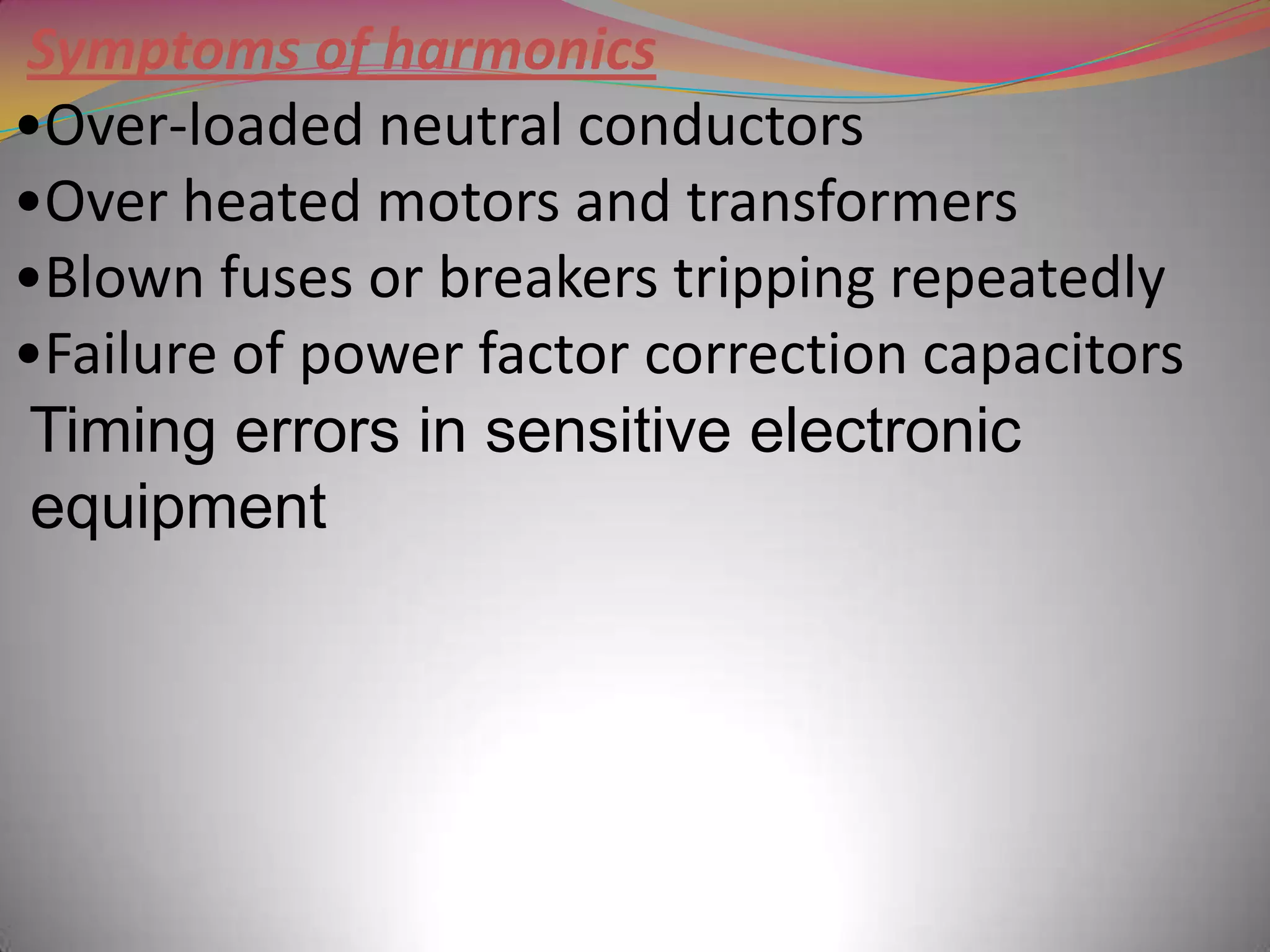 Symptoms of harmonics
•Over-loaded neutral conductors
•Over heated motors and transformers
•Blown fuses or breakers tripping repeatedly
•Failure of power factor correction capacitors
Timing errors in sensitive electronic
equipment

 