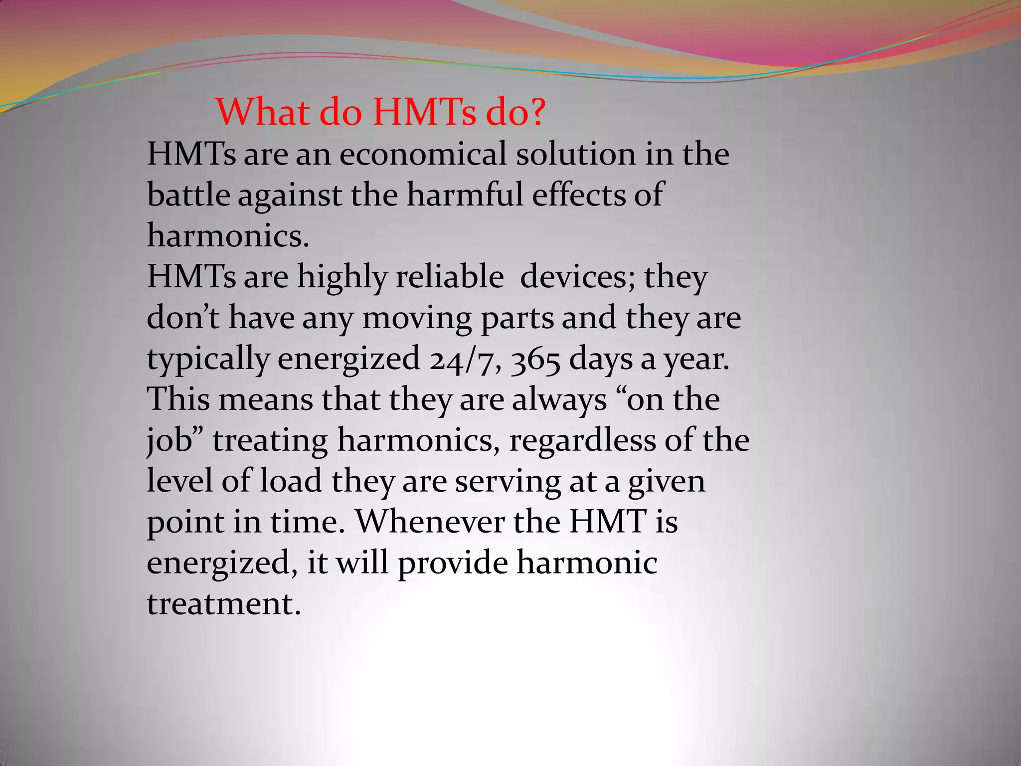 What do HMTs do?
HMTs are an economical solution in the
battle against the harmful effects of
harmonics.
HMTs are highly reliable devices; they
don’t have any moving parts and they are
typically energized 24/7, 365 days a year.
This means that they are always “on the
job” treating harmonics, regardless of the
level of load they are serving at a given
point in time. Whenever the HMT is
energized, it will provide harmonic
treatment.

 
