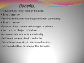 Benefits:
•Reduces the K-Factor Ratio of the loads.

•Saves energy.
•Prevents distribution system apparatus from overheating.

•Saves money.
•Balances phase currents and voltages on primary.

•Reduces voltage distortion.
•Increases system capacity and reliability.
•Reduces apparatus vibration and noise.
•Prevents electronic circuit breaker malfunctions.
•Provides a healthier environment for the loads.

 