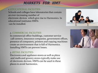 .

MARKETS FOR HMT:
1 .EDUCATIONAL FACILITIESSchools and colleges have laboratories that contain
an ever-increasing number of
electronic devices which give rise to Harmonics. In
educational institutes HMTs
can be installed.

2. COMMERCIAL FACILITIESIn commercial office-buildings, customer service
call-centers, insurance companies, government offices,
presence of computers, printers and copying machines
create an environment that is full of Harmonics.
Installing HMTs can prevent losses.
3 .RETAIL FACILITIESElectronics and appliance stores as well as plaza
and malls and grocery stores typically make use
of electronic devices. HMTs can be used in these
places to avoid harmonics.

 