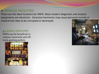 4 .MEDICAL FACILITIESThese are the ideal locations for HMTs. Most modern diagnostic and analysis
equipments are electronic. Excessive harmonics may cause personal records or
medical test data to be corrupted or destroyed.

5.GAMNG INDUSTRYHMTs can be beneficial in
casinos, racetracks and offtrack-gaming parlors.

 