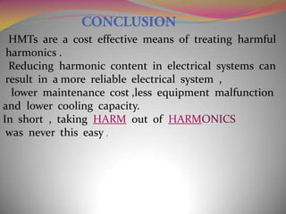 HMTs are a cost effective means of treating harmful
harmonics .
Reducing harmonic content in electrical systems can
result in a more reliable electrical system ,
lower maintenance cost ,less equipment malfunction
and lower cooling capacity.
In short , taking HARM out of HARMONICS
was never this easy .

 
