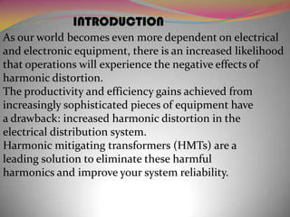 INTRODUCTION
As our world becomes even more dependent on electrical
and electronic equipment, there is an increased likelihood
that operations will experience the negative effects of
harmonic distortion.
The productivity and efficiency gains achieved from
increasingly sophisticated pieces of equipment have
a drawback: increased harmonic distortion in the
electrical distribution system.
Harmonic mitigating transformers (HMTs) are a
leading solution to eliminate these harmful
harmonics and improve your system reliability.

 