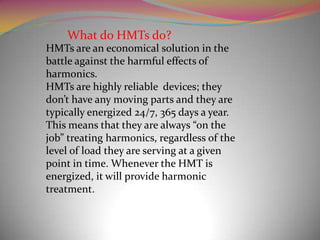 What do HMTs do?
HMTs are an economical solution in the
battle against the harmful effects of
harmonics.
HMTs are highly reliable devices; they
don’t have any moving parts and they are
typically energized 24/7, 365 days a year.
This means that they are always “on the
job” treating harmonics, regardless of the
level of load they are serving at a given
point in time. Whenever the HMT is
energized, it will provide harmonic
treatment.

 