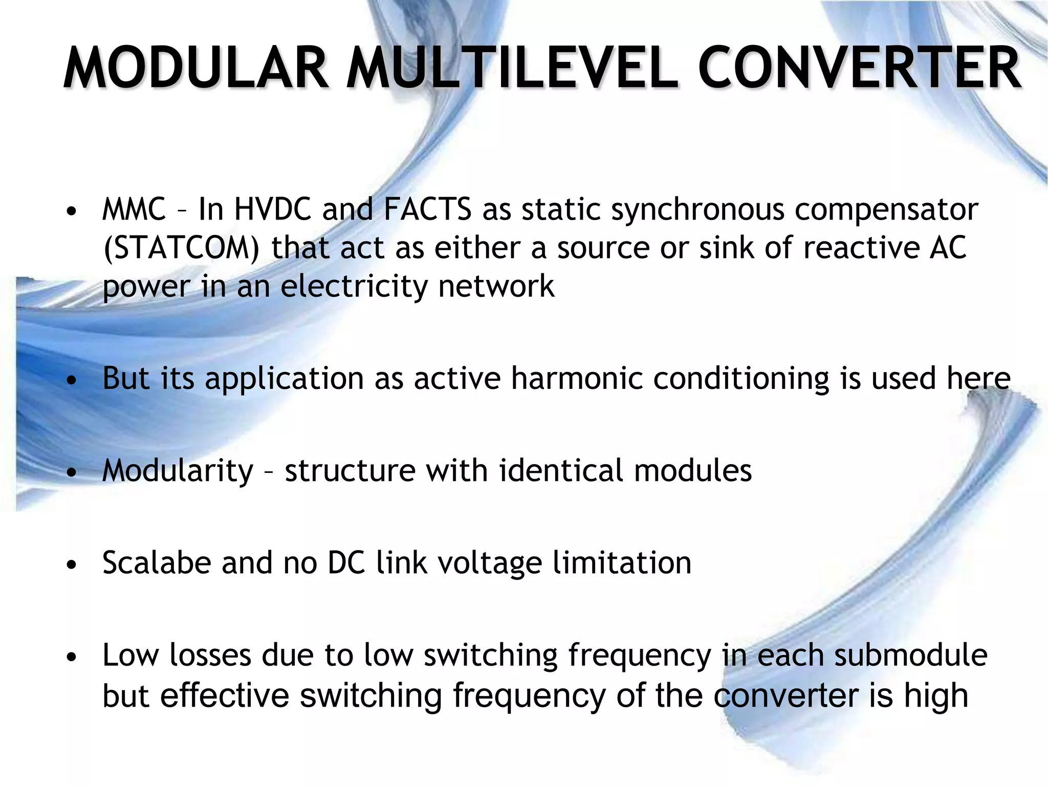 11
MODULAR MULTILEVEL CONVERTER
• MMC – In HVDC and FACTS as static synchronous compensator
(STATCOM) that act as either a source or sink of reactive AC
power in an electricity network
• But its application as active harmonic conditioning is used here
• Modularity – structure with identical modules
• Scalabe and no DC link voltage limitation
• Low losses due to low switching frequency in each submodule
but effective switching frequency of the converter is high
 
