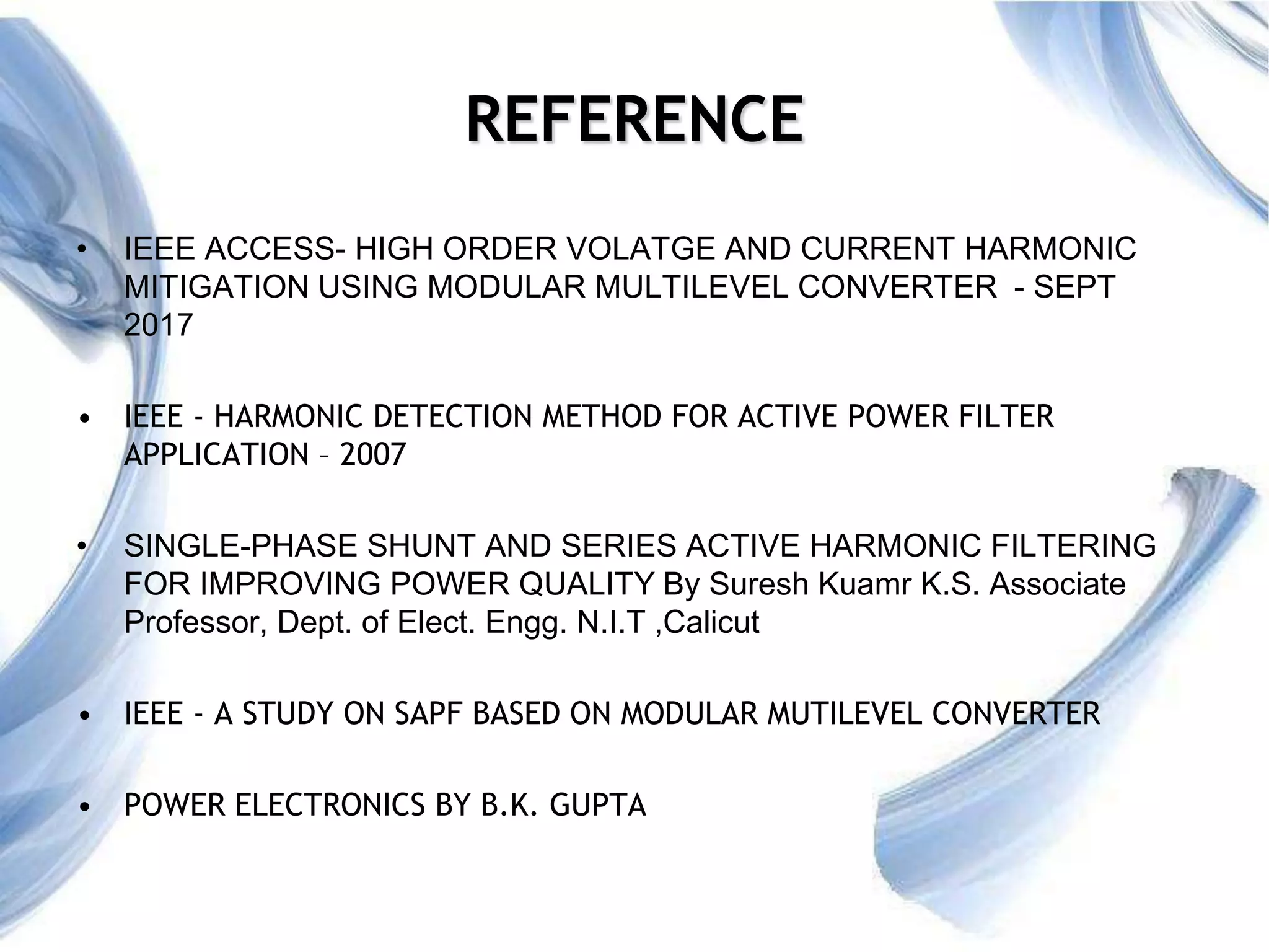 REFERENCE
20
• IEEE ACCESS- HIGH ORDER VOLATGE AND CURRENT HARMONIC
MITIGATION USING MODULAR MULTILEVEL CONVERTER - SEPT
2017
• IEEE - HARMONIC DETECTION METHOD FOR ACTIVE POWER FILTER
APPLICATION – 2007
• SINGLE-PHASE SHUNT AND SERIES ACTIVE HARMONIC FILTERING
FOR IMPROVING POWER QUALITY By Suresh Kuamr K.S. Associate
Professor, Dept. of Elect. Engg. N.I.T ,Calicut
• IEEE - A STUDY ON SAPF BASED ON MODULAR MUTILEVEL CONVERTER
• POWER ELECTRONICS BY B.K. GUPTA
 