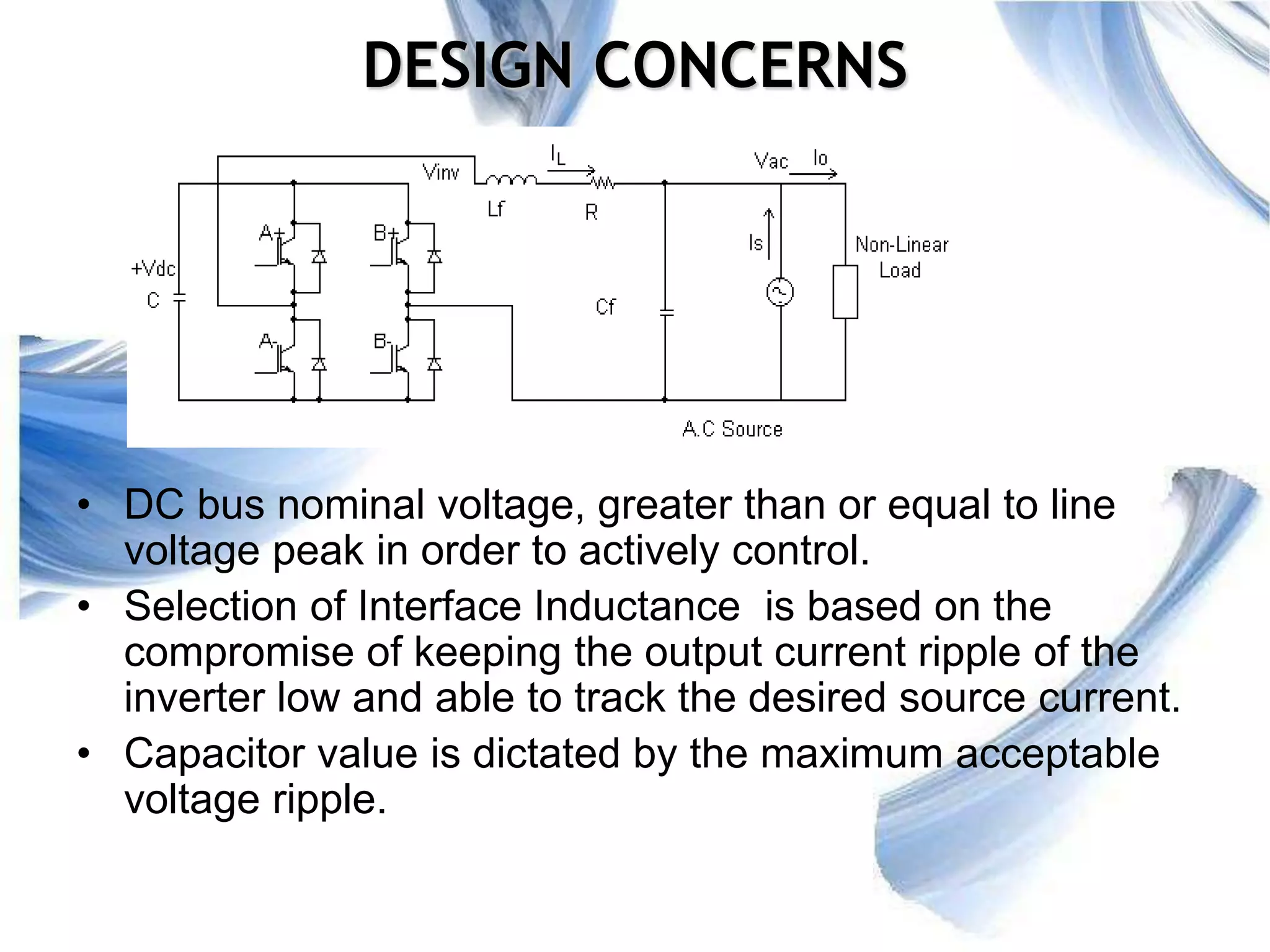 27
DESIGN CONCERNS
• DC bus nominal voltage, greater than or equal to line
voltage peak in order to actively control.
• Selection of Interface Inductance is based on the
compromise of keeping the output current ripple of the
inverter low and able to track the desired source current.
• Capacitor value is dictated by the maximum acceptable
voltage ripple.
 