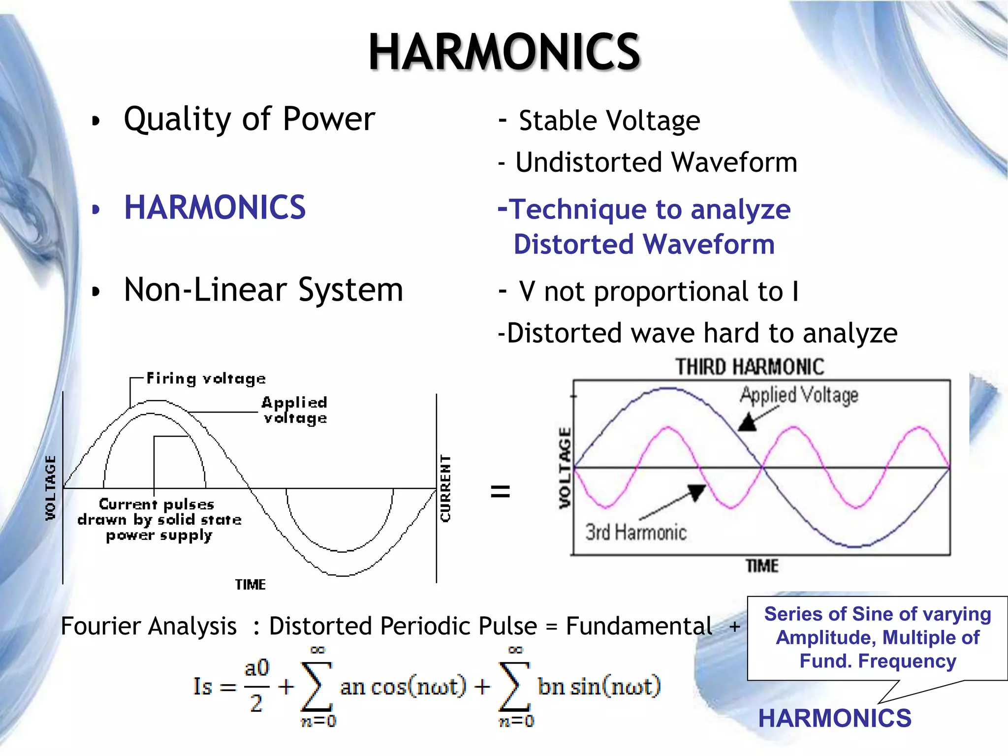 3
HARMONICS
• Quality of Power - Stable Voltage
- Undistorted Waveform
• HARMONICS -Technique to analyze
Distorted Waveform
• Non-Linear System - V not proportional to I
-Distorted wave hard to analyze
=
Fourier Analysis : Distorted Periodic Pulse = Fundamental +
Series of Sine of varying
Amplitude, Multiple of
Fund. Frequency
HARMONICS
 