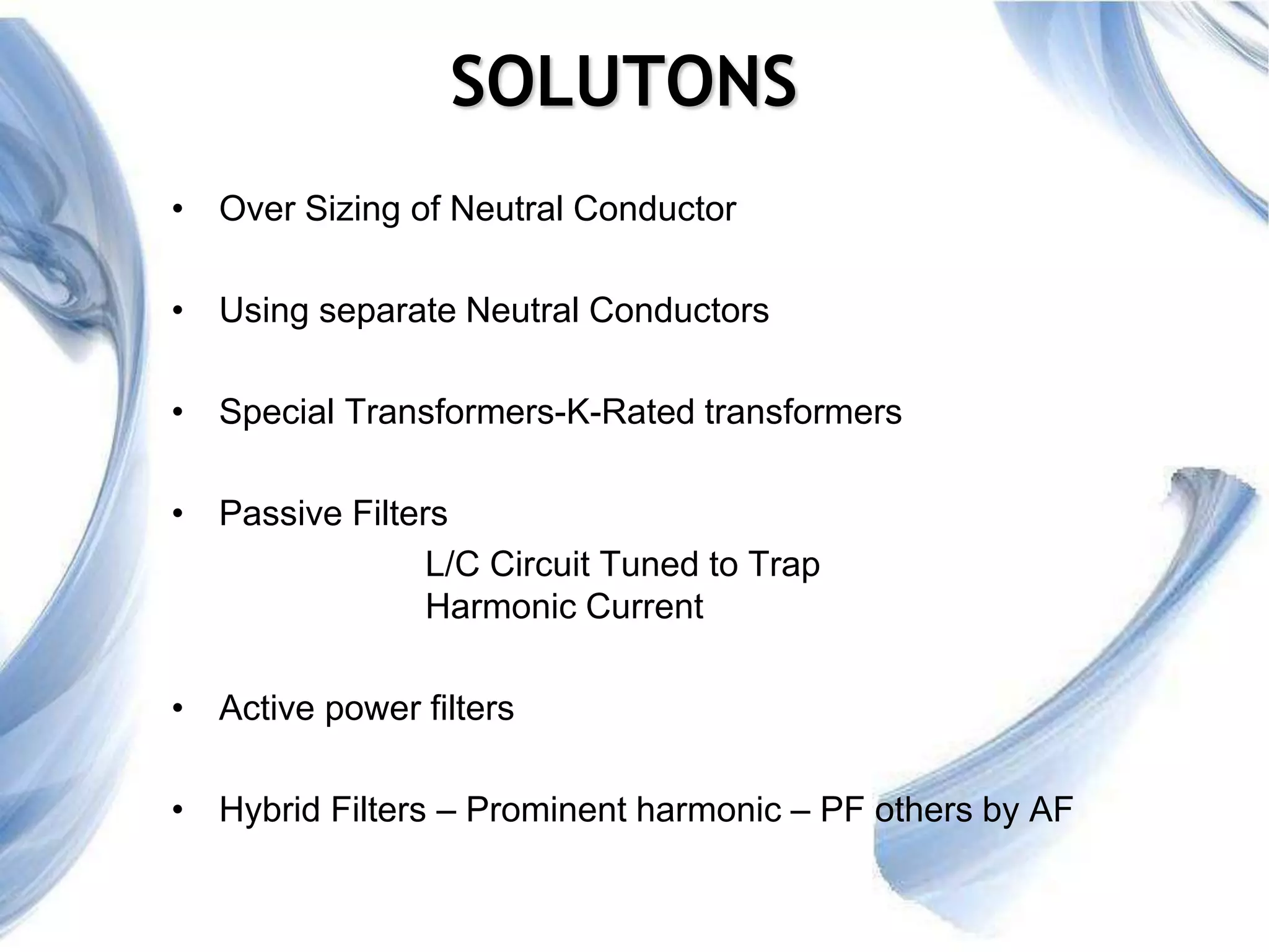 5
SOLUTONS
• Over Sizing of Neutral Conductor
• Using separate Neutral Conductors
• Special Transformers-K-Rated transformers
• Passive Filters
L/C Circuit Tuned to Trap
Harmonic Current
• Active power filters
• Hybrid Filters – Prominent harmonic – PF others by AF
 