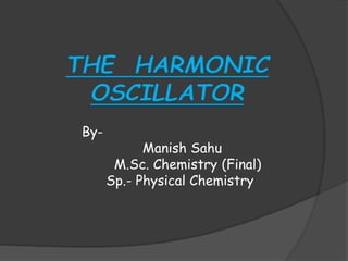 THE HARMONIC
OSCILLATOR
By-
Manish Sahu
M.Sc. Chemistry (Final)
Sp.- Physical Chemistry
 