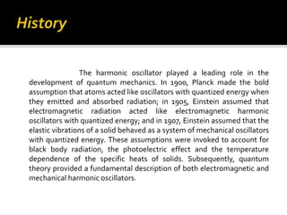 The harmonic oscillator played a leading role in the
development of quantum mechanics. In 1900, Planck made the bold
assumption that atoms acted like oscillators with quantized energy when
they emitted and absorbed radiation; in 1905, Einstein assumed that
electromagnetic radiation acted like electromagnetic harmonic
oscillators with quantized energy; and in 1907, Einstein assumed that the
elastic vibrations of a solid behaved as a system of mechanical oscillators
with quantized energy. These assumptions were invoked to account for
black body radiation, the photoelectric effect and the temperature
dependence of the specific heats of solids. Subsequently, quantum
theory provided a fundamental description of both electromagnetic and
mechanical harmonic oscillators.
 