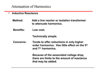 Attenuation of Harmonics
Inductive Reactance
Method: Add a line reactor or isolation transformer
to attenuate harmonics.
Benefits: Low cost.
Technically simple.
Concerns: Tends to offer reductions in only higher
order harmonics. Has little effect on the 5th
and 7th
harmonics.
Because of the associated voltage drop,
there are limits to the amount of reactance
that may be added.
 