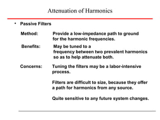 Attenuation of Harmonics
Passive Filters
Method: Provide a low-impedance path to ground
for the harmonic frequencies.
Benefits: May be tuned to a
frequency between two prevalent harmonics
so as to help attenuate both.
Concerns: Tuning the filters may be a labor-intensive
process.
Filters are difficult to size, because they offer
a path for harmonics from any source.
Quite sensitive to any future system changes.
 