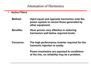 Attenuation of Harmonics
Active Filters
Method: Inject equal and opposite harmonics onto the
power system to cancel those generated by
other equipment.
Benefits: Have proven very effective in reducing
harmonics well below required levels.
Concerns: The high performance inverter required for the
harmonic injection is costly.
Power transistors are exposed to conditions
of the line, so reliability may be a problem.
 