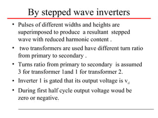 By stepped wave inverters
• Pulses of different widths and heights are
superimposed to produce a resultant stepped
wave with reduced harmonic content .
• two transformers are used have different turn ratio
from primary to secondary .
• Turns ratio from primary to secondary is assumed
3 for transformer 1and 1 for transformer 2.
• Inverter 1 is gated that its output voltage is vo1
• During first half cycle output voltage woud be
zero or negative.
 