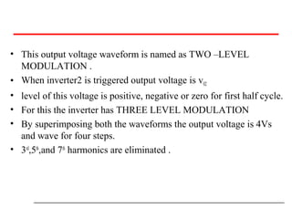 • This output voltage waveform is named as TWO –LEVEL
MODULATION .
• When inverter2 is triggered output voltage is v02
• level of this voltage is positive, negative or zero for first half cycle.
• For this the inverter has THREE LEVEL MODULATION
• By superimposing both the waveforms the output voltage is 4Vs
and wave for four steps.
• 3rd
,5th
,and 7th
harmonics are eliminated .
 