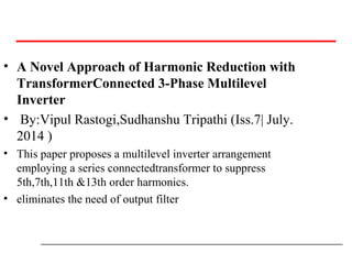 • A Novel Approach of Harmonic Reduction with
TransformerConnected 3-Phase Multilevel
Inverter
• By:Vipul Rastogi,Sudhanshu Tripathi (Iss.7| July.
2014 )
• This paper proposes a multilevel inverter arrangement
employing a series connectedtransformer to suppress
5th,7th,11th &13th order harmonics.
• eliminates the need of output filter
 