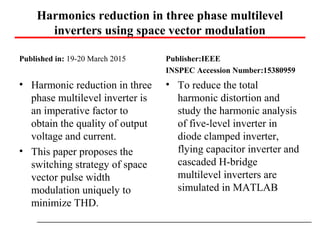 Harmonics reduction in three phase multilevel
inverters using space vector modulation
Published in: 19-20 March 2015
• Harmonic reduction in three
phase multilevel inverter is
an imperative factor to
obtain the quality of output
voltage and current.
• This paper proposes the
switching strategy of space
vector pulse width
modulation uniquely to
minimize THD.
Publisher:IEEE
INSPEC Accession Number:15380959
• To reduce the total
harmonic distortion and
study the harmonic analysis
of five-level inverter in
diode clamped inverter,
flying capacitor inverter and
cascaded H-bridge
multilevel inverters are
simulated in MATLAB
 