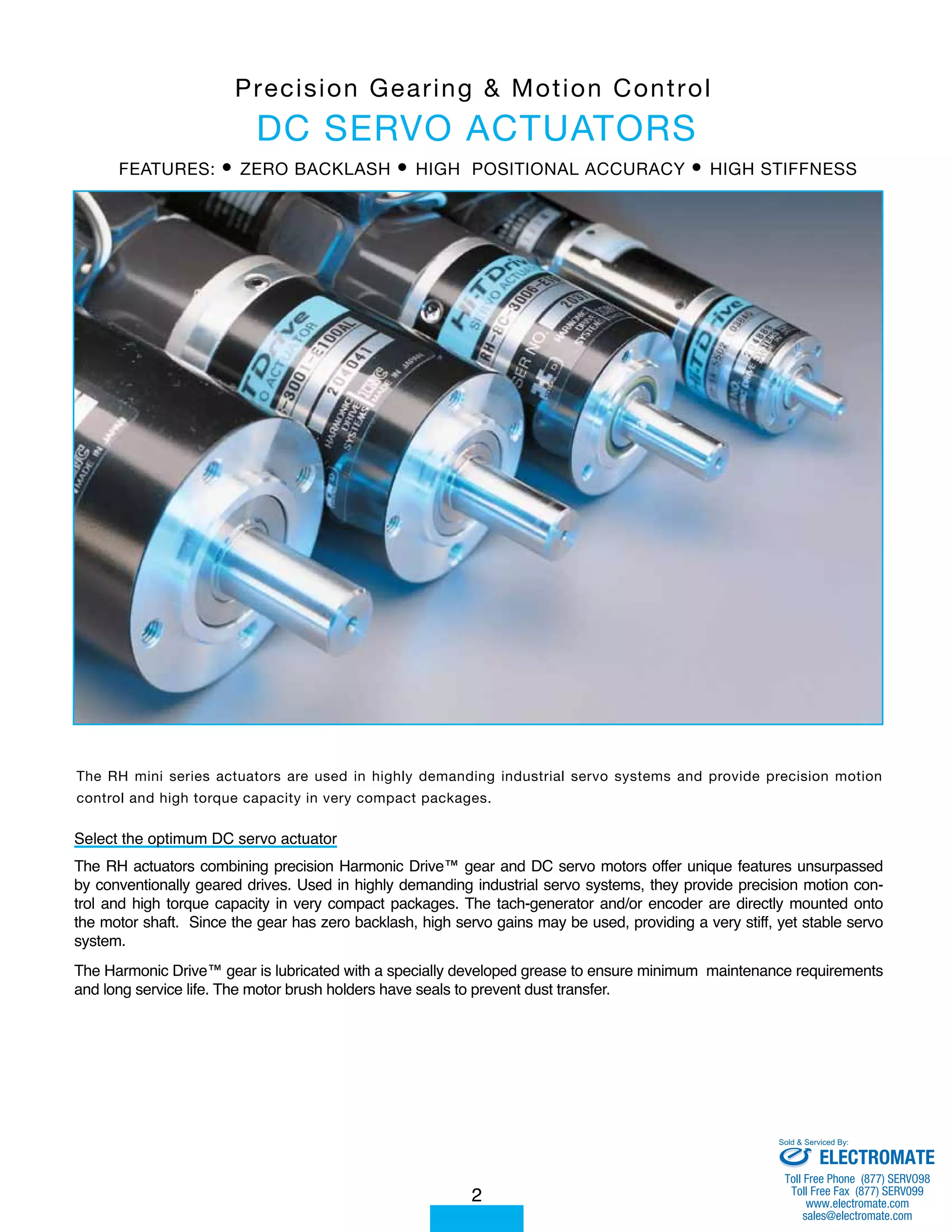 P r e c i s i o n G e a r i n g & Mo t i o n C o n t r o l 
DC SERVO ACTUATORS 
FEATURES: • ZERO BACKLASH • HIGH POSITIONAL ACCURACY • HIGH STIFFNESS 
The RH mini series actuators are used in highly demanding industrial servo systems and provide precision motion 
control and high torque capacity in very compact packages. 
Select the optimum DC servo actuator 
The RH actuators combining precision Harmonic Drive™ gear and DC servo motors offer unique features unsurpassed 
by conventionally geared drives. Used in highly demanding industrial servo systems, they provide precision motion con-trol 
and high torque capacity in very compact packages. The tach-generator and/or encoder are directly mounted onto 
the motor shaft. Since the gear has zero backlash, high servo gains may be used, providing a very stiff, yet stable servo 
system. 
The Harmonic Drive™ gear is lubricated with a specially developed grease to ensure minimum maintenance requirements 
and long service life. The motor brush holders have seals to prevent dust transfer. 
2 
Sold & Serviced By: 
ELECTROMATE 
Toll Free Phone (877) SERVO98 
Toll Free Fax (877) SERV099 
www.electromate.com 
sales@electromate.com 
 