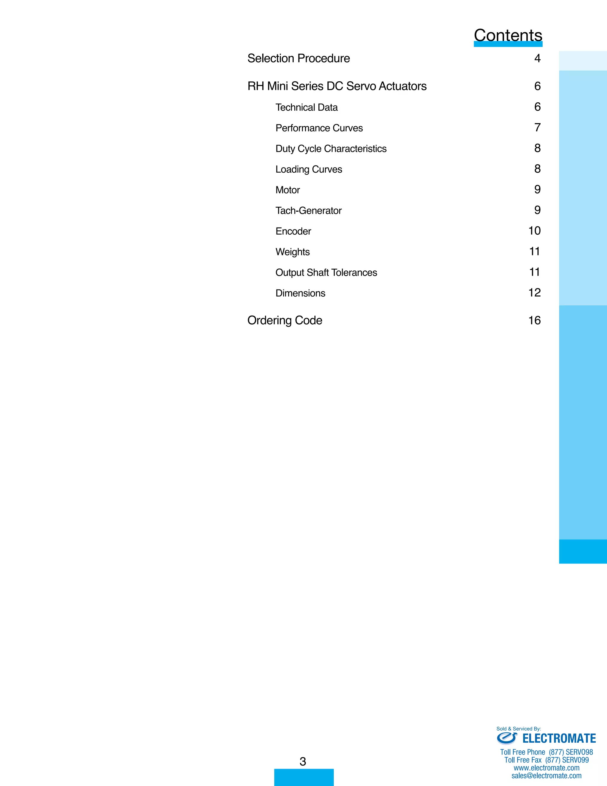 Selection Procedure 4 
RH Mini Series DC Servo Actuators 6 
Technical Data 6 
Performance Curves 7 
Duty Cycle Characteristics 8 
Loading Curves 8 
Motor 9 
Tach-Generator 9 
Encoder 10 
Weights 11 
Output Shaft Tolerances 11 
Dimensions 12 
Ordering Code 16 
3 
Contents 
Sold & Serviced By: 
ELECTROMATE 
Toll Free Phone (877) SERVO98 
Toll Free Fax (877) SERV099 
www.electromate.com 
sales@electromate.com 
 