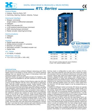 RoHS 
DIGITAL SERVO DRIVE for BRUSHLESS or BRUSH MOTORS 
RTL Series 
descriptio n 
RTL Series Servo Driver combines CANopen networking with 100% 
digital control of brushless or brush motors in an off-line powered 
package that can operate from single or three-phase mains with 
continuous power output to 4 kW. 
Standard models use quad A/B digital encoders for feedback. Two 
other versions are available for use with resolvers or sin/cos analog 
encoders. 
RTL Series operates as a Motion Control Device under the DSP-402 
protocol of the CANopen DS-301 V4.01 (EN 50325-4) application 
layer. DSP-402 modes supported include: Profile Position, Profile 
Velocity, Profile Torque, Interpolated Position (PVT), and Homing. 
Drive commissioning is fast and simple using HDM software operating 
under Windows® communicating with RTL Series via CAN or an RS- 
232 link. CAN address selection is by a 16-position rotary switch on 
the front panel. If there are more than fifteen devices on a CAN bus, 
the additional address bits needed can come from programmable 
inputs, or can be set in flash memory. Profile Position Mode does 
a complete motion index on command with S-curve acceleration & 
deceleration, top speed, and distance programmable. In PVT mode, 
the controller sends out a sequence of points each of which is an 
increment of a larger, more complex move than a single index or 
profile. The drive then uses cubic polynomial interpolation to “connect 
the dots” such that the motor reaches each point (Position) at the 
specified velocity (Velocity) at the prescribed time (Time). 
Sold & Serviced By: 
ELECTROMATE 
Toll Free Phone (877) SERVO98 
Toll Free Fax (877) SERV099 
www.electromate.com 
sales@electromate.com 
Homing mode is configurable to work with a variety of limit, 
index, and home switches such that the drive moves the motor 
into a position that has an absolute reference to some part of the 
machine. Eleven logic inputs are programmable as limit or home 
switches, stepper/encoder pulse inputs, reset, digital torque or 
velocity reference, or motor over-temperature. A twelfth input is 
dedicated to the drive Enable function. Three programmable logic 
outputs are for reporting a drive fault or other status indications. 
A fourth optically-isolated output can drive a motor brake from 
the external +24 Vdc power supply or can be programmed as a 
logic output. 
In addition to CANopen motion commands, RTL Series can operate 
as a stand-alone drive. Current and velocity modes accept ±10 
Vdc analog, digital 50% PWM or PWM/polarity inputs. In position 
mode inputs can be incremental position commands from step-motor 
controllers in Pulse/Direction or CW/CCW format, ±10 Vdc 
analog, or A/B quadrature commands from a master-encoder. Pulse 
to position ratio is programmable for electronic gearing. 
Power output of the drive varies with the input power which can 
range from 100 to 240 Vac, and from 47 to 63 Hz. Either single 
or three phase mains can be used giving RTL Series the ability to 
work in the widest possible range of industrial settings. Signal and 
control circuits are isolated from the high-voltage power supply 
and inverter stage that connect to the mains. A +24 Vdc input 
powers control circuits for keep-alive operation permitting the 
drive power stage to be completely powered down without losing 
position information or communications with the control system. 
Control Modes 
• Indexer, Point-to-Point, PVT 
• Camming, Gearing, Position, Velocity, Torque 
Command Interface 
• Stepper commands 
Single-ended or Differential selectable 
• CANopen 
• ASCII and discrete I/O 
• ±10V position/velocity/torque command 
• PWM velocity/torque command 
• Master encoder (Gearing/Camming) 
Communications 
• CANopen 
• RS232 
Feedback 
• Digital quad A/B encoder 
• Analog sin/cos encoder (-S versions) 
• Resolver (-R versions) 
• Secondary encoder / emulated encoder out 
• Digital Halls 
I/O - Digital 
• 12 inputs, 4 outputs 
Dimensions: mm [in] 
• 7.5 x 5.5 x 2.5 [191 x 140 x 64] 
Model Vac Ic Ip 
RTL-230-18 100 - 240 6 18 
RTL-230-36 100 - 240 12 36 
RTL-230-40 100 - 240 20 40 
Add -S to part numbers above for sin/cos feedback, 
or add -R for resolver feedback models. 
 