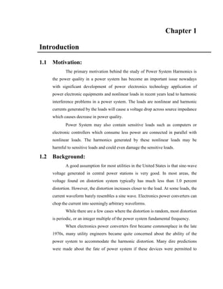 Chapter 1 
Introduction 
1.1 Motivation: 
The primary motivation behind the study of Power System Harmonics is 
the power quality in a power system has become an important issue nowadays 
with significant development of power electronics technology application of 
power electronic equipments and nonlinear loads in recent years lead to harmonic 
interference problems in a power system. The loads are nonlinear and harmonic 
currents generated by the loads will cause a voltage drop across source impedance 
which causes decrease in power quality. 
Power System may also contain sensitive loads such as computers or 
electronic controllers which consume less power are connected in parallel with 
nonlinear loads. The harmonics generated by these nonlinear loads may be 
harmful to sensitive loads and could even damage the sensitive loads. 
1.2 Background: 
A good assumption for most utilities in the United States is that sine-wave 
voltage generated in central power stations is very good. In most areas, the 
voltage found on distortion system typically has much less than 1.0 percent 
distortion. However, the distortion increases closer to the load. At some loads, the 
current waveform barely resembles a sine wave. Electronics power converters can 
chop the current into seemingly arbitrary waveforms. 
While there are a few cases where the distortion is random, most distortion 
is periodic, or an integer multiple of the power system fundamental frequency. 
When electronics power converters first became commonplace in the late 
1970s, many utility engineers became quite concerned about the ability of the 
power system to accommodate the harmonic distortion. Many dire predictions 
were made about the fate of power system if these devices were permitted to 
 