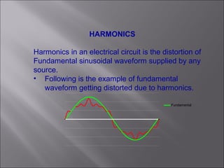 HARMONICS
Harmonics in an electrical circuit is the distortion of
Fundamental sinusoidal waveform supplied by any
source.
• Following is the example of fundamental
waveform getting distorted due to harmonics.
Fundamental
 