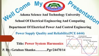 Adama Science And Technology University
School Of Electrical Engineering And Computing
Department Of Electrical Power And Control Engineering
Power Supply Quality and Reliability(PCE 6444)
Seminar Review Report
Title: Power System Harmonics
P. By: Getahun Shanko………..Pgr/24470/14
My
 