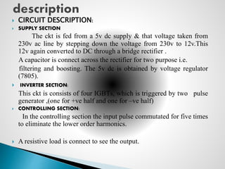  CIRCUIT DESCRIPTION:
 SUPPLY SECTION
The ckt is fed from a 5v dc supply & that voltage taken from
230v ac line by stepping down the voltage from 230v to 12v.This
12v again converted to DC through a bridge rectifier .
A capacitor is connect across the rectifier for two purpose i.e.
filtering and boosting. The 5v dc is obtained by voltage regulator
(7805).
 INVERTER SECTION:
This ckt is consists of four IGBTs, which is triggered by two pulse
generator ,(one for +ve half and one for –ve half)
 CONTROLLING SECTION:
In the controlling section the input pulse commutated for five times
to eliminate the lower order harmonics.
 A resistive load is connect to see the output.
 