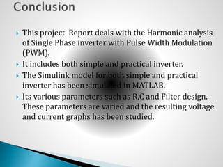  This project Report deals with the Harmonic analysis
of Single Phase inverter with Pulse Width Modulation
(PWM).
 It includes both simple and practical inverter.
 The Simulink model for both simple and practical
inverter has been simulated in MATLAB.
 Its various parameters such as R,C and Filter design.
These parameters are varied and the resulting voltage
and current graphs has been studied.
 