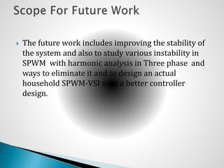  The future work includes improving the stability of
the system and also to study various instability in
SPWM with harmonic analysis in Three phase and
ways to eliminate it and to design an actual
household SPWM-VSI with a better controller
design.
 
