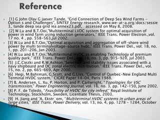  [1] G John Olav G jaever Tande, “Grid Connection of Deep Sea Wind Farms –
Option s and Challenges”, SINTEF Energy research, www.we-at-a.org/docs/sessie
3_ tande deep sea grid iea annex23.pdf, accessed on May 8, 2008.
 [2] W.Lu and B.T.Ooi,”Multiterminal LVDC system for optimal acquisition of
power in wind farm using induction generators,” IEEE Trans. Power Electron.,vol.
17 no. 4 , pp. 558-563,jul 2002.
 [3] W.Lu and B.T.Ooi,”Optimal acquisition and aggregation of off-shore wind
power by multi terminalvoltage-source hvdc.” IEEE Trans. Power Del., vol. 18, no.
1, pp. 201-206, Jan 2003.
 [4] W.Lu and B.T.Ooi,”Multiterminal HVDC as enabling Technology of premium
quality park,” IEEE Trans. Power Del., vol. 18, no. 3, pp. 915-920, jul 2003.
 [5] J.C.Ciezki and R.W.Ashton,”Selection and stability issues associated with a
navy shipboard and DC zonal electric distribution.” IEEE Trans. Power Del., vol.
15, no. 2, pp. 665-669, Apr 2000.
 [6] Hegi, M.Bahrman, G.Scott, and G.Liss, “Control of Quebec-New England Multi
Terminal HVDC system,” CIGRE Paper 14-04, Paris 1988.
 [7] B. Andersen, L. Xu, P. Horton, and P. Cartwright, “Topologies for VSC
transmission,” Power Engineering Journal, vol. 16, no. 3, pp. 142–150, June 2002.
 [8] P. F. de Toledo, “Feasibility of HVDC for city infeed,” Royal Institute of
Technology, Stockholm, Sweden, Licentiate Thesis, 2003.
 [9] H. Jiang and °A. Ekstr¨om, “Multiterminal HVDC systems in urban areas of
large cities,” IEEE Trans. Power Delivery, vol. 13, no. 4, pp. 1278 – 1284, October
1998.
 